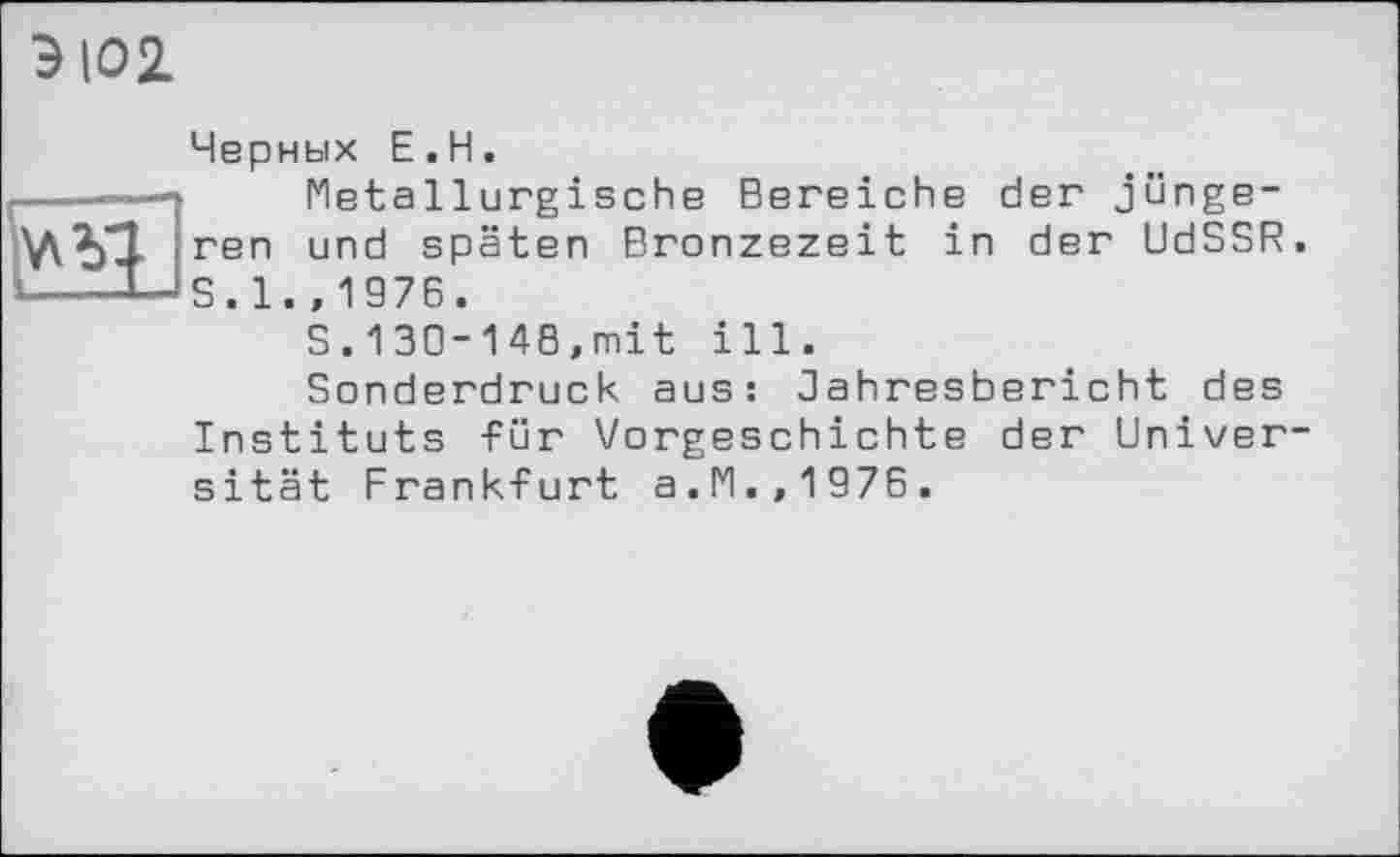 ﻿ЭЮ2.

Черных Е.Н.
Metallurgische Bereiche der jüngeren und späten Bronzezeit in der UdSSR. S. 1. ,1976.
S.130-148,mit ill.
Sonderdruck aus: Oahresbericht des Instituts für Vorgeschichte der Universität Frankfurt a.M.,1976.